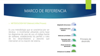 MARCO DE REFERENCIA
 METODOLOGÍA RUP (Rational Unified Process)
Es una metodología que se caracteriza por ser
iterativa e incremental utilizando como base
los diagramas de caso de uso, el código fuente
de software, estableciendo los perfiles o roles
de los desarrolladores y asesores que
intervienen en la creación de sistema.
Principios de
desarrollo
 