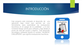 INTRODUCCIÓN
Este proyecto está orientado al desarrollo de una
aplicación bajo móvil que permita ser una
herramienta, para automatizar las evaluaciones
heurísticas en el campo de la usabilidad y el User
Centered Design (UCD) para software y App desde el
punto de vista del usuario y experto. Este desarrollo
tecnológico (software) llevará el nombre “HEURISTIC
EVALUATIONS”, que significa evaluaciones heurísticas.
 
