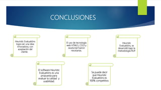 CONCLUSIONES
Heuristic Evaluatións
logra ser una idea
innovadora, con
aceptación del
cliente.
El uso de tecnología
web HTML5, CSS3 y
JavaScript fueron
necesarias.
Heuristic
Evaluatións, se
desarrolló bajo la
metodología RUP.
El software Heuristic
Evaluatións es una
propuesta para
evaluar la calidad y
usabilidad.
Se puede decir
que Heuristic
Evaluatións es
100% competitivo.
 