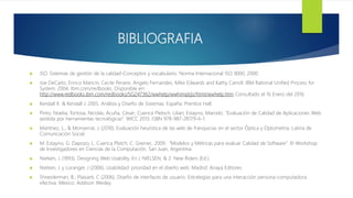 BIBLIOGRAFIA
 ISO. Sistemas de gestión de la calidad-Conceptos y vocabulario. Norma Internacional ISO 9000, 2000.
 Joe DeCarlo, Enrico Mancin, Cecile Peraire, Angelo Fernandes, Mike Edwards and Kathy Carroll. IBM Rational Unified Process for
System. 2004. Ibm.com/redbooks. Disponible en:
http://www.redbooks.ibm.com/redbooks/SG247362/wwhelp/wwhimpl/js/html/wwhelp.htm Consultado el 16 Enero del 2016.
 Kendall K. & Kendall J. 2005. Análisis y Diseño de Sistemas. España: Prentice Hall.
 Pinto, Noelia; Tortosa, Nicolás; Acuña, César; Cuenca Pletsch, Lilian; Estayno, Marcelo. “Evaluación de Calidad de Aplicaciones Web
asistida por herramientas tecnológicas”. WICC 2013. ISBN 978-987-28179-6-1.
 Martínez, L., & Monserrat, J. (2010). Evaluación heurística de las web de franquicias en el sector Óptica y Optometría. Latina de
Comunicación Social.
 M. Estayno, G. Dapozo, L. Cuenca Pletch, C. Greiner,. 2009. “Modelos y Métricas para evaluar Calidad de Software”. XI Workshop
de Investigadores en Ciencias de la Computación. San Juan, Argentina.
 Nielsen, J. (1993). Designing Web Usability. En J. NIELSEN, & 2. New Riders (Ed.).
 Nielsen, J. y Loranger, J (2006). Usabilidad: prioridad en el diseño web. Madrid: Anaya Editores.
 Shneiderman, B.; Plaisant, C (2006). Diseño de interfaces de usuario. Estrategias para una interacción persona-computadora
efectiva. México: Addison Wesley.
 