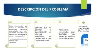 Existen herramientas que
ayudan al desarrollo de
evaluaciones heurísticas
sistematizadas, pero están
concebidas para sitios web
mas no para aplicaciones o
software transaccionales.
* SOFTWARE USABILITY MEASUREMENT
INVENTORY (SUMI).
* PROMETHEUS
Software que no
permiten la
automatización de
informes
estadísticos en
tiempo real y bajo
dispositivos móvil.
Aplicaciones
encontradas están
diseñadas para
trabajo en escritorio
y una sola persona.
HEURISTIC
EVALUATIONS
(Para móviles)
DESCRIPCIÓN DEL PROBLEMA
 