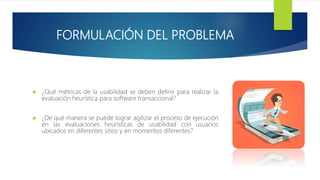 FORMULACIÓN DEL PROBLEMA
 ¿Qué métricas de la usabilidad se deben definir para realizar la
evaluación heurística para software transaccional?
 ¿De qué manera se puede lograr agilizar el proceso de ejecución
en las evaluaciones heurísticas de usabilidad con usuarios
ubicados en diferentes sitios y en momentos diferentes?
 