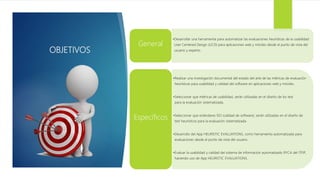 OBJETIVOS
•Desarrollar una herramienta para automatizar las evaluaciones heurísticas de la usabilidad
User Centered Design (UCD) para aplicaciones web y móviles desde el punto de vista del
usuario y experto.
General
•Realizar una investigación documental del estado del arte de las métricas de evaluación
heurísticas para usabilidad y calidad del software en aplicaciones web y móviles.
•Seleccionar que métricas de usabilidad, serán utilizadas en el diseño de los test
para la evaluación sistematizada.
•Seleccionar que estándares ISO (calidad de software), serán utilizadas en el diseño de
test heurísticos para la evaluación sistematizada.
•Desarrollo del App HEURISTIC EVALUATIONS, como herramienta automatizada para
evaluaciones desde el punto de vista del usuario.
•Evaluar la usabilidad y calidad del sistema de información automatizado RYCA del ITFIP,
haciendo uso de App HEURISTIC EVALUATIONS.
Específicos
 