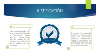 JUSTIFICACIÓN
Usabilidad y calidad
El propósito del proyecto es
desarrollar un App que por
medio de evaluaciones
heurísticas sistematizadas,
indique el cumplimiento de
usabilidad y la satisfacción de
los usuarios de cualquier
programa de computador.
Para los profesionales de
la ingeniería del software
es importante tener
recursos tecnológicos
que les ayude en el
proceso de verificación
de la calidad de sus
productos.
 