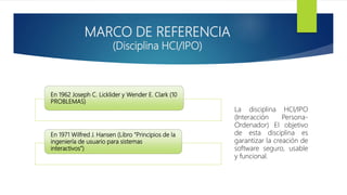 MARCO DE REFERENCIA
(Disciplina HCI/IPO)
En 1962 Joseph C. Licklider y Wender E. Clark (10
PROBLEMAS)
En 1971 Wilfred J. Hansen (Libro “Principios de la
ingeniería de usuario para sistemas
interactivos”)
La disciplina HCI/IPO
(Interacción Persona-
Ordenador) El objetivo
de esta disciplina es
garantizar la creación de
software seguro, usable
y funcional.
 
