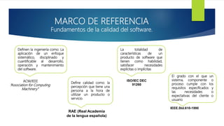 MARCO DE REFERENCIA
Fundamentos de la calidad del software.
Definen la ingeniería como: La
aplicación de un enfoque
sistemático, disciplinado y
cuantificable al desarrollo,
operación y mantenimiento
del software.
Define calidad como: la
percepción que tiene una
persona a la hora de
utilizar un producto o
servicio.
La totalidad de
características de un
producto de software que
tienen como habilidad,
satisfacer necesidades
explícitas o implícitas
El grado con el que un
sistema, componente o
proceso cumple con los
requisitos especificados y
las necesidades o
expectativas del cliente o
usuario
ACM/IEEE
“Association for Computing
Machinery”
RAE (Real Academia
de la lengua española)
ISO/IEC DEC
91260
IEEE.Std.610-1990
 