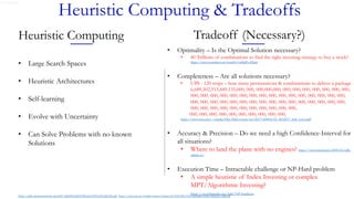 Gerard Rego
Heuristic Computing & Tradeoffs
Tradeoff (Necessary?)
• Optimality – Is the Optimal Solution necessary?
• 40 Trillions of combinations to find the right investing strategy to buy a stock?
https://www.youtube.com/watch?v=a80gPs-ZKp0
• Completeness – Are all solutions necessary?
• UPS - 120 stops – how many permutations & combinations to deliver a package
6,689,502,913,449,135,000, 000, 000,000,000, 000, 000, 000, 000, 000, 000, 000,
000, 000, 000, 000, 000, 000, 000, 000, 000, 000, 000, 000, 000, 000, 000, 000,
000, 000, 000, 000, 000, 000, 000, 000, 000, 000, 000, 000, 000, 000, 000, 000,
000, 000, 000, 000, 000, 000, 000, 000, 000, 000, 000,
000, 000, 000, 000, 000, 000, 000, 000, 000, 000,
https://www.esri.com/~/media/Files/Pdfs/events/ses/2017%20SES/03_SES2017_Jack_Levis.pdf
• Accuracy & Precision – Do we need a high Confidence-Interval for
all situations?
• Where to land the plane with no engines? https://www.wired.com/2009/02/sully-
calmly-to/
• Execution Time – Intractable challenge or NP-Hard problem
• A simple heuristic of Index Investing or complex
MPT/Algorithmic Investing?
https://en.wikipedia.org/wiki/NP-hardness
https://pdfs.semanticscholar.org/8c87/d26f409cd56f109b5c0c59f91a5f3e9d632b.pdf https://www.uio.no/studier/emner/matnat/ifi/INF3490/h18/timeplan/slides/lecture3-1pp.pdf
Heuristic Computing
• Large Search Spaces
• Heuristic Architectures
• Self-learning
• Evolve with Uncertainty
• Can Solve Problems with no known
Solutions
 