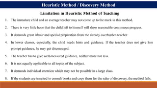 Heuristic Method / Discovery Method
1. The immature child and an average teacher may not come up to the mark in this method.
2. There is very little hope that the child left to himself will show reasonable continuous progress.
3. It demands great labour and special preparation from the already overburden teacher.
4. In lower classes, especially, the child needs hints and guidance. If the teacher does not give him
prompt guidance, he may get discouraged.
5. The teacher has to give well-measured guidance, neither more nor less.
6. It is not equally applicable to all topics of the subject.
7. It demands individual attention which may not be possible in a large class.
8. If the students are tempted to consult books and copy them for the sake of discovery, the method fails.
Limitation in Heuristic Method of Teaching
 