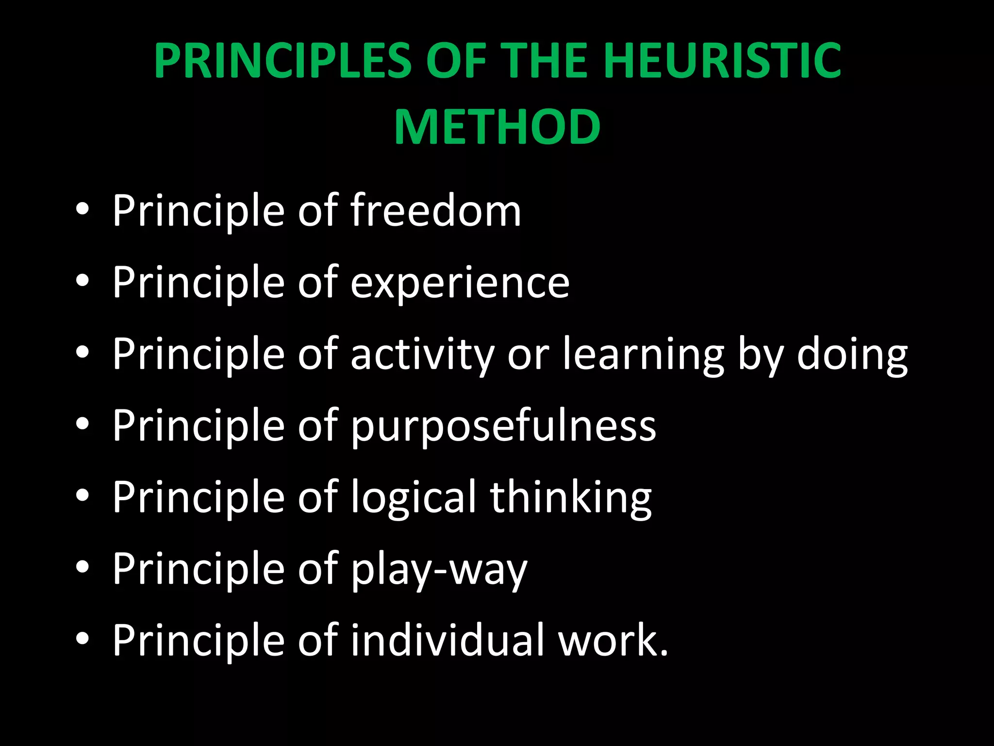 PRINCIPLES OF THE HEURISTIC
METHOD
• Principle of freedom
• Principle of experience
• Principle of activity or learning by doing
• Principle of purposefulness
• Principle of logical thinking
• Principle of play-way
• Principle of individual work.
 