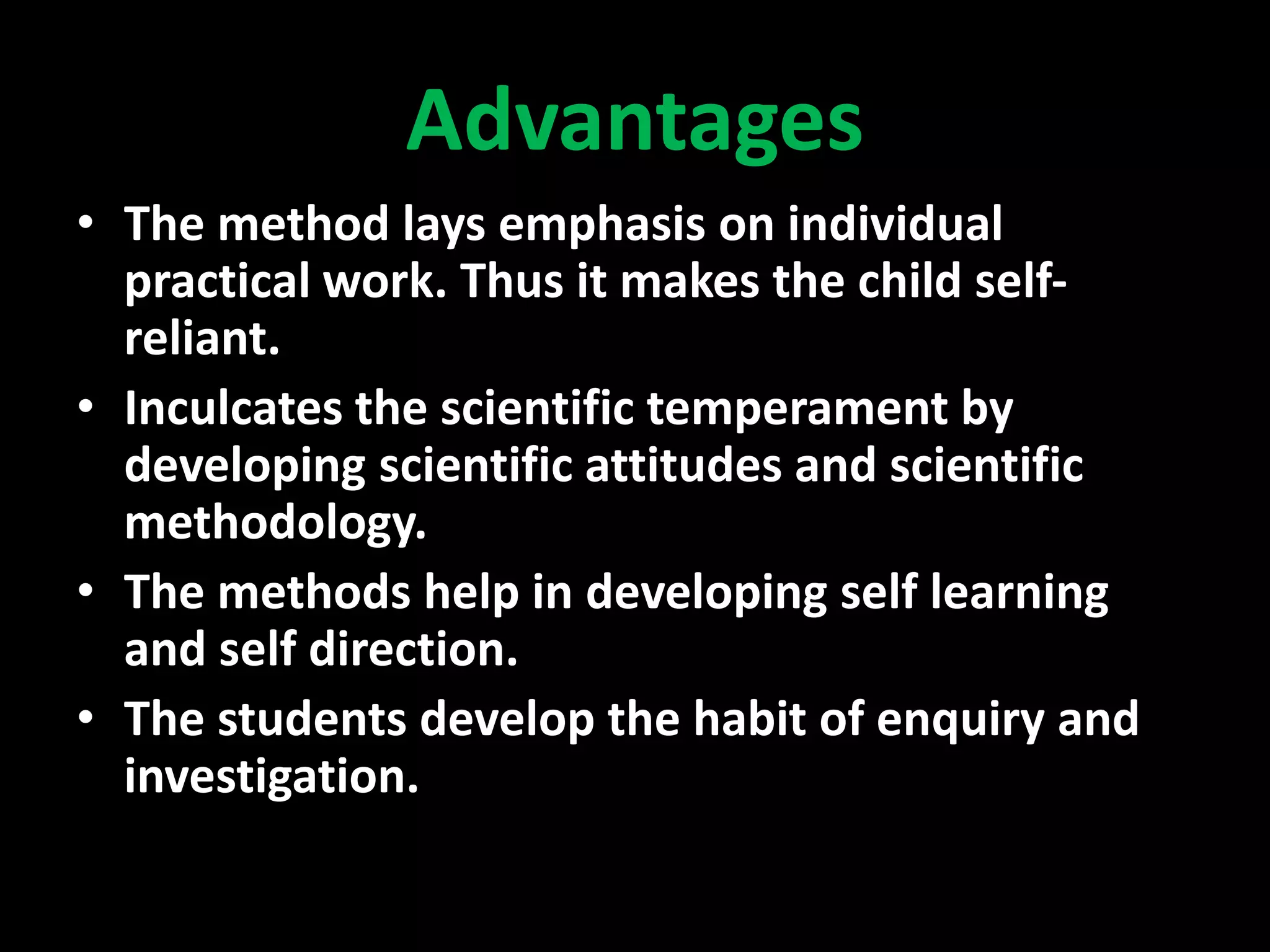 Advantages
• The method lays emphasis on individual
practical work. Thus it makes the child self-
reliant.
• Inculcates the scientific temperament by
developing scientific attitudes and scientific
methodology.
• The methods help in developing self learning
and self direction.
• The students develop the habit of enquiry and
investigation.
 