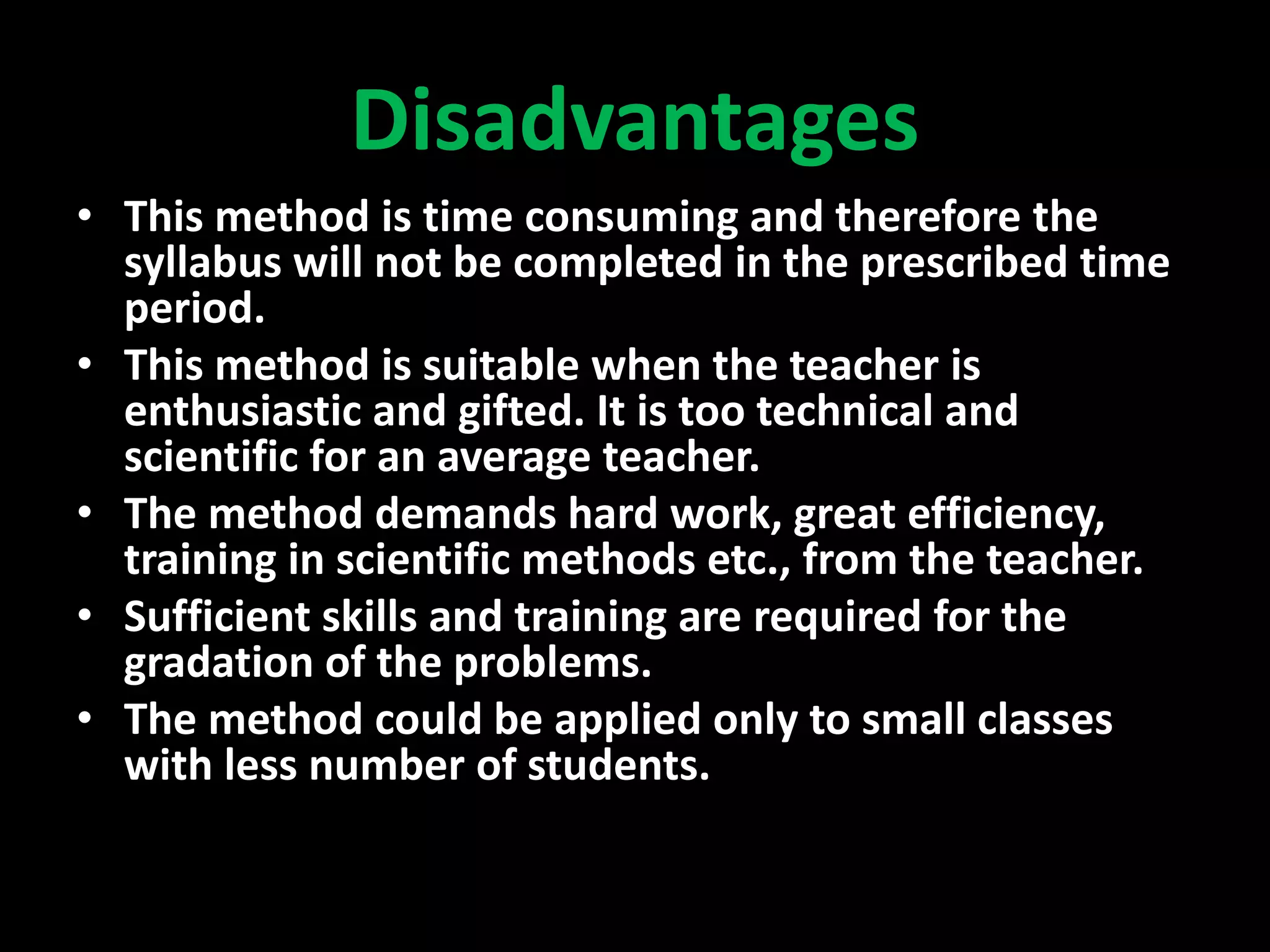 Disadvantages
• This method is time consuming and therefore the
syllabus will not be completed in the prescribed time
period.
• This method is suitable when the teacher is
enthusiastic and gifted. It is too technical and
scientific for an average teacher.
• The method demands hard work, great efficiency,
training in scientific methods etc., from the teacher.
• Sufficient skills and training are required for the
gradation of the problems.
• The method could be applied only to small classes
with less number of students.
 