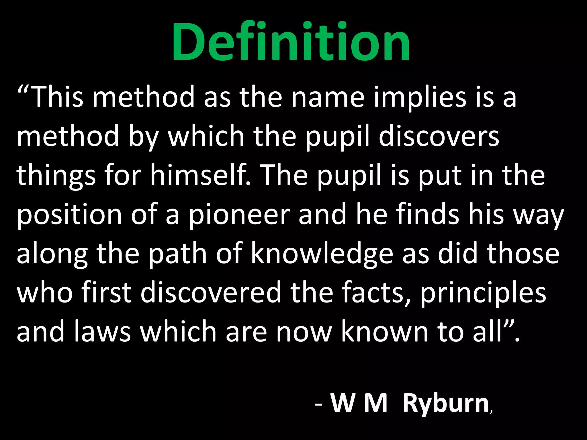 “This method as the name implies is a
method by which the pupil discovers
things for himself. The pupil is put in the
position of a pioneer and he finds his way
along the path of knowledge as did those
who first discovered the facts, principles
and laws which are now known to all”.
- W M Ryburn,
Definition
 