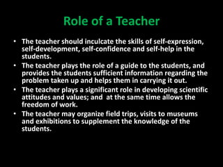 Role of a Teacher
• The teacher should inculcate the skills of self-expression,
self-development, self-confidence and self-help in the
students.
• The teacher plays the role of a guide to the students, and
provides the students sufficient information regarding the
problem taken up and helps them in carrying it out.
• The teacher plays a significant role in developing scientific
attitudes and values; and at the same time allows the
freedom of work.
• The teacher may organize field trips, visits to museums
and exhibitions to supplement the knowledge of the
students.
 