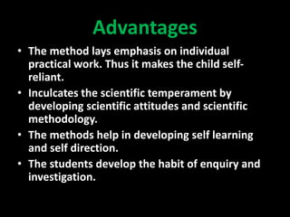 Advantages
• The method lays emphasis on individual
practical work. Thus it makes the child self-
reliant.
• Inculcates the scientific temperament by
developing scientific attitudes and scientific
methodology.
• The methods help in developing self learning
and self direction.
• The students develop the habit of enquiry and
investigation.
 