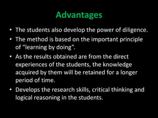 Advantages
• The students also develop the power of diligence.
• The method is based on the important principle
of “learning by doing”.
• As the results obtained are from the direct
experiences of the students, the knowledge
acquired by them will be retained for a longer
period of time.
• Develops the research skills, critical thinking and
logical reasoning in the students.
 