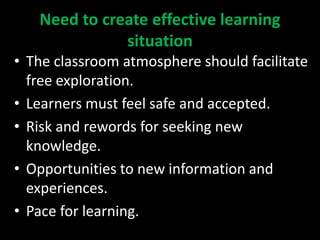 Need to create effective learning
situation
• The classroom atmosphere should facilitate
free exploration.
• Learners must feel safe and accepted.
• Risk and rewords for seeking new
knowledge.
• Opportunities to new information and
experiences.
• Pace for learning.
 