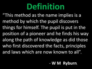 “This method as the name implies is a
method by which the pupil discovers
things for himself. The pupil is put in the
position of a pioneer and he finds his way
along the path of knowledge as did those
who first discovered the facts, principles
and laws which are now known to all”.
- W M Ryburn,
Definition
 