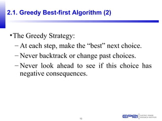 10
•The Greedy Strategy:
– At each step, make the “best” next choice.
– Never backtrack or change past choices.
– Never look ahead to see if this choice has
negative consequences.
2.1. Greedy Best-first Algorithm (2)
 
