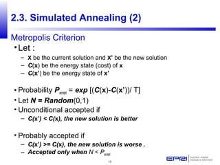 18
2.3. Simulated Annealing (2)
Metropolis Criterion
•Let :
– X be the current solution and X’ be the new solution
– C(x) be the energy state (cost) of x
– C(x’) be the energy state of x’
• Probability Paccept = exp [(C(x)-C(x’))/ T]
• Let N = Random(0,1)
• Unconditional accepted if
– C(x’) < C(x), the new solution is better
• Probably accepted if
– C(x’) >= C(x), the new solution is worse .
– Accepted only when N < Paccept
 