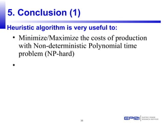 38
5. Conclusion (1)
• Minimize/Maximize the costs of production
with Non-deterministic Polynomial time
problem (NP-hard)
•
Heuristic algorithm is very useful to:
 