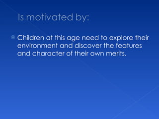Children at this age need to explore their environment and discover the features and character of their own merits. 