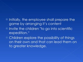 Initially, the employee shall prepare the game by arranging it’s content Invite the children "to go into scientific expedition.“ Children explore the possibility of things on their own and that can lead them on to greater knowledge.  
