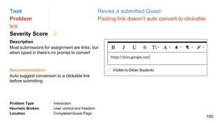 Task Revise a submitted Quest
Problem Pasting link doesn’t auto convert to clickable
link
Severity Score 2
Description
Most submissions for assignment are links, but
when typed in there's no prompt to convert
Problem Type Interaction
Heuristic Broken User control and freedom
Location Completed Quest Page
Recommendation
Auto suggest conversion to a clickable link
before submitting
100
 