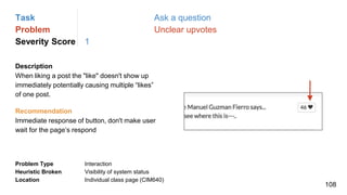 Task Ask a question
Problem Unclear upvotes
Severity Score 1
Description
When liking a post the "like" doesn't show up
immediately potentially causing multiple “likes”
of one post.
Problem Type Interaction
Heuristic Broken Visibility of system status
Location Individual class page (CIM640)
Recommendation
Immediate response of button, don't make user
wait for the page’s respond
108
 