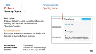 Task Ask a question
Problem Spacing issue
Severity Score 1
Description
Distance between posted content is not enough
to clarify it's a separate section from the
“Questions” section
Problem Type Visual Design
Heuristic Broken Aesthetic and minimalist design
Location Individual class page (CIM640)
Recommendation
Put margin around entire question section in order
to create a division between sections
109
 
