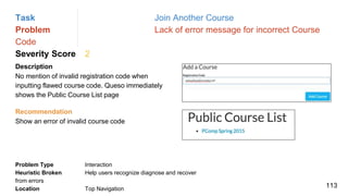 Task Join Another Course
Problem Lack of error message for incorrect Course
Code
Severity Score 2
Description
No mention of invalid registration code when
inputting flawed course code. Queso immediately
shows the Public Course List page
Problem Type Interaction
Heuristic Broken Help users recognize diagnose and recover
from errors
Location Top Navigation
Recommendation
Show an error of invalid course code
113
 