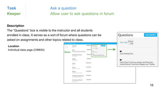Description
The “Questions” box is visible to the instructor and all students
enrolled in class. It serves as a sort of forum where questions can be
asked on assignments and other topics related to class.
Location
Individual class page (CIM640)
Task Ask a question
Keeper Allow user to ask questions in forum
16
 