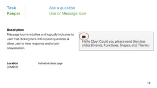 Description
Message icon is intuitive and logically indicates to
user that clicking here will expand questions &
allow user to view response and/or join
conversation.
Location Individual class page
(CIM640)
Task Ask a question
Keeper Use of Message Icon
17
 