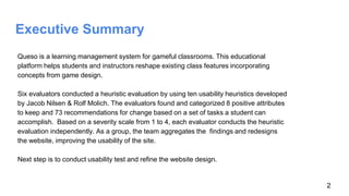 Executive Summary
Queso is a learning management system for gameful classrooms. This educational
platform helps students and instructors reshape existing class features incorporating
concepts from game design.
Six evaluators conducted a heuristic evaluation by using ten usability heuristics developed
by Jacob Nilsen & Rolf Molich. The evaluators found and categorized 8 positive attributes
to keep and 73 recommendations for change based on a set of tasks a student can
accomplish. Based on a severity scale from 1 to 4, each evaluator conducts the heuristic
evaluation independently. As a group, the team aggregates the findings and redesigns
the website, improving the usability of the site.
Next step is to conduct usability test and refine the website design.
2
 