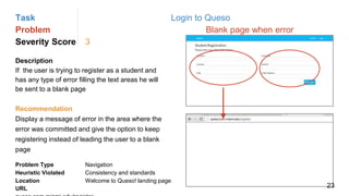Task Login to Queso
Problem Blank page when error
Severity Score 3
Description
If the user is trying to register as a student and
has any type of error filling the text areas he will
be sent to a blank page
Problem Type Navigation
Heuristic Violated Consistency and standards
Location Welcome to Queso! landing page
Recommendation
Display a message of error in the area where the
error was committed and give the option to keep
registering instead of leading the user to a blank
page
URL 23
 