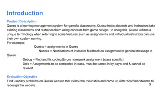Introduction
Product Description
Queso is a learning management system for gameful classrooms. Queso helps students and instructors take
existing classrooms and reshapes them using concepts from game design. In doing this, Queso utilizes a
unique terminology when referring to some features, such as assignments and individual instructors can use
their own custom naming.
For example:
Quests = assignments in Queso
Notices = Notifications of instructor feedback on assignment or general message in
Queso
Debug = Find and fix coding Errors homework assignment (class specific)
Do’s = Assignments to be completed in class, must be turned in by day's end & cannot be
revised.
Evaluation Objective
Find usability problems on Queso website that violate the heuristics and come up with recommendations to
redesign the website. 3
 