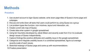 Methods
Procedure
1. Use student account to login Queso website, write down page titles of Queso’s home page and
subpages
2. Discuss and write down all tasks that users could perform by using Queso as a group
3. List problem types like function, icon intuitives, layout and interaction, etc.
4. Create current site map of Queso
5. Create data enter system in google spreadsheet
6. Using ten heuristics developed by Jakob Nilsen and severity scale from 0 to 4 to evaluate
design issues of Queso independently.
7. Capture findings like positive attributes and usability issue in the google spreadsheet.
8. Categorize and integrate usability issues in a combined spreadsheet, figure out average
severity scale of each issues.
9. Sketched redesign of Queso page and come up with recommendations
10.Finalize presentation
4
 