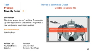 Task Revise a submitted Quest
Problem Unable to upload file
Severity Score 3
Description
File picker across site isn't working. Error comes
up with "application is unavailable." Plugin has a
new version and hasn't been updated
Problem Type Interaction
Heuristic Broken Error prevention
Location Completed Quest Page
Recommendation
Update plugin
40
 