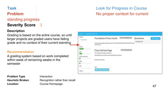 Task Look for Progress in Course
Problem No proper context for current
standing progress
Severity Score 3
Description
Grading is based on the entire course, so until
larger projects are graded users have failing
grade and no context of their current standing
Problem Type Interaction
Heuristic Broken Recognition rather than recall
Location Course Homepage
Recommendation
A grading system based on work completed
within week of remaining weeks in the
semester
47
 
