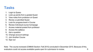 Tasks
1. Login to Queso
2. Look up points from a graded Quest
3. View notes from professor on Quest
4. Revise a submitted Quest
5. Look for progress level in Course
6. Review Individual course homepage
7. Access material posted from professor
8. Access the syllabus
9. Ask a question
10. Change account settings
11. Join Another Course
12. Sign out
Note: The course reviewed (CIM640 Section: Fall 2015) concluded in December 2015. Because of this,
evaluators could not access available quests open for submission to review. 6
 