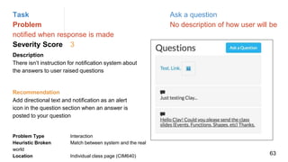 Task Ask a question
Problem No description of how user will be
notified when response is made
Severity Score 3
Description
There isn’t instruction for notification system about
the answers to user raised questions
Problem Type Interaction
Heuristic Broken Match between system and the real
world
Location Individual class page (CIM640)
Recommendation
Add directional text and notification as an alert
icon in the question section when an answer is
posted to your question
63
 