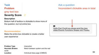Task Ask a question
Problem Inconsistent clickable area in total
grey text box
Severity Score 2
Description
Bottom half of textbox is clickable to show more of
the question, but not entire box
Problem Type Interaction
Heuristic Broken Match between system and the real
world
Location Individual class page (CIM640)
Recommendation
Make the entire box clickable to create a better
user experience
66
 