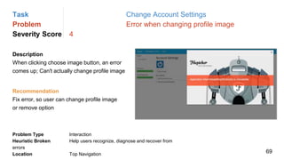 Task Change Account Settings
Problem Error when changing profile image
Severity Score 4
Description
When clicking choose image button, an error
comes up; Can't actually change profile image
Problem Type Interaction
Heuristic Broken Help users recognize, diagnose and recover from
errors
Location Top Navigation
Recommendation
Fix error, so user can change profile image
or remove option
69
 