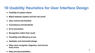 10 Usability Heuristics for User Interface Design
● Visibility of system status
● Match between system and the real world
● User control and freedom
● Consistency and standards
● Error prevention
● Recognition rather than recall
● Flexibility and efficiency of use
● Aesthetic and minimalist design
● Help users recognize, diagnose, and recover
from errors
● Help and documentation
7
 