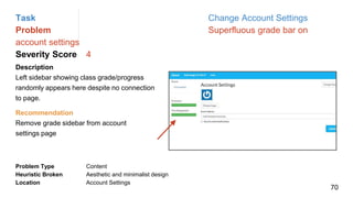 Task Change Account Settings
Problem Superfluous grade bar on
account settings
Severity Score 4
Description
Left sidebar showing class grade/progress
randomly appears here despite no connection
to page.
Problem Type Content
Heuristic Broken Aesthetic and minimalist design
Location Account Settings
Recommendation
Remove grade sidebar from account
settings page
70
 
