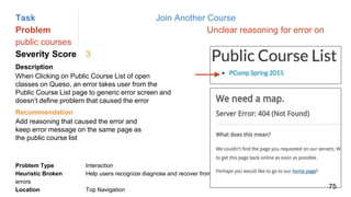 Task Join Another Course
Problem Unclear reasoning for error on
public courses
Severity Score 3
Description
When Clicking on Public Course List of open
classes on Queso, an error takes user from the
Public Course List page to generic error screen and
doesn’t define problem that caused the error
Problem Type Interaction
Heuristic Broken Help users recognize diagnose and recover from
errors
Location Top Navigation
Recommendation
Add reasoning that caused the error and
keep error message on the same page as
the public course list
75
 