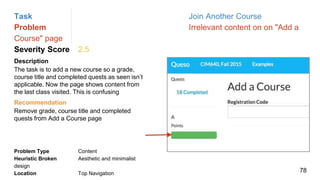 Task Join Another Course
Problem Irrelevant content on on "Add a
Course" page
Severity Score 2.5
Description
The task is to add a new course so a grade,
course title and completed quests as seen isn’t
applicable. Now the page shows content from
the last class visited. This is confusing
Problem Type Content
Heuristic Broken Aesthetic and minimalist
design
Location Top Navigation
Recommendation
Remove grade, course title and completed
quests from Add a Course page
78
 
