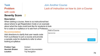 Task Join Another Course
Problem Lack of instruction on how to Join a Course
with code
Severity Score 2
Description
When adding a course, there is no instructional text
about where to get Registration Code or an example
about what the code could look like for students to look
for a code on a syllabus or to ask from a Professor
Problem Type Content
Heuristic Broken Help and documentation
Location Top Navigation
Recommendation
Add directions to clarify that user needs code
from a professor to join a course and provide
a sample code for students to refer to when
looking at syllabus
79
 
