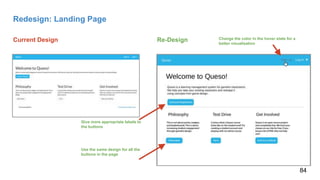 Redesign: Landing Page
Current Design Re-Design Change the color in the hover state for a
better visualization
Use the same design for all the
buttons in the page
Give more appropriate labels to
the buttons
84
 