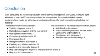 Conclusion
After conducting the Heuristic Evaluation on the learning management tool Queso, we found eight
elements to keep and 73 recommendations for improvement. From the initial sketches our
designers have made, we will create a functional prototype of a mock course to iteratively test our
redesign.
88
The breakdown of heuristics broken:
● Visibility of system status: 5
● Match between system and the real world: 9
● User control and freedom: 7
● Consistency and standards: 18
● Error prevention: 2
● Recognition rather than recall: 5
● Flexibility and efficiency of use: 10
● Aesthetic and minimalist design: 8
● Help users recognize, diagnose, and recover from errors: 5
● Help and documentation: 4
The breakdown of heuristics followed in the Keepers:
● Visibility of system status: 1
● Match between system and the real world: 1
● User control and freedom: 2
● Consistency and standards: 1
● Aesthetic and minimalist design: 2
 