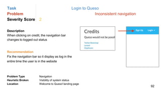 Task Login to Queso
Problem Inconsistent navigation
Severity Score 2
Description
When clicking on credit, the navigation bar
changes to logged out status
Problem Type Navigation
Heuristic Broken Visibility of system status
Location Welcome to Queso! landing page
Recommendation
Fix the navigation bar so it display as log in the
entire time the user is in the website
92
 